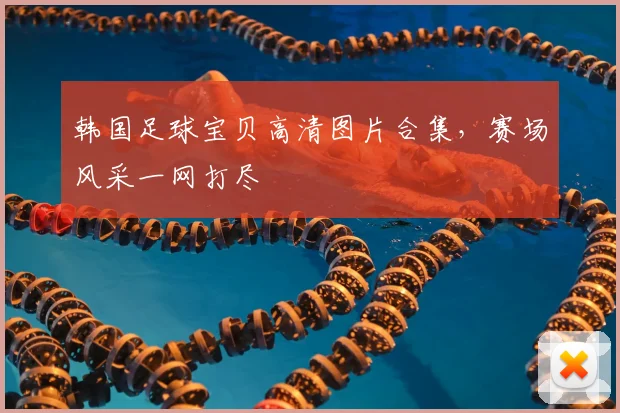韩国足球宝贝高清图片合集,赛场风采一网打尽