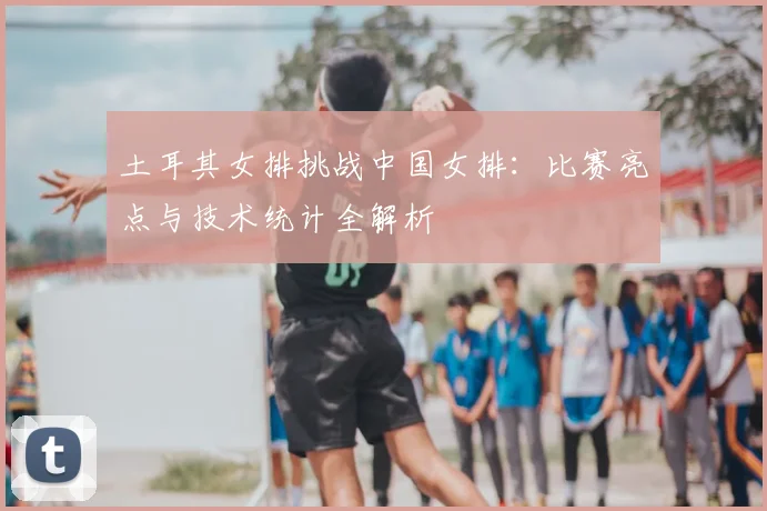 土耳其女排挑战中国女排：比赛亮点与技术统计全解析