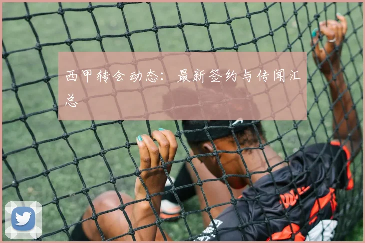 西甲转会动态：最新签约与传闻汇总