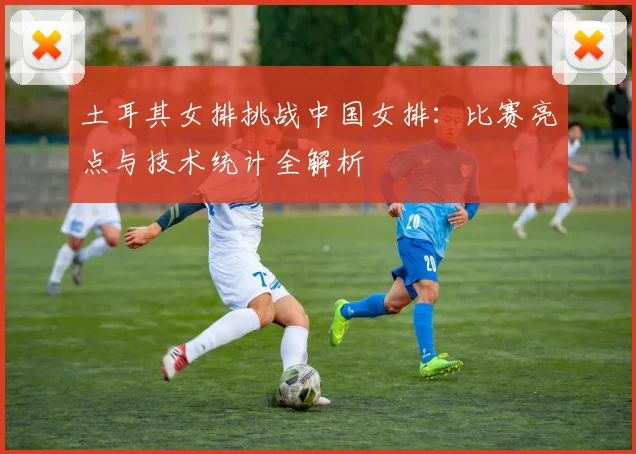 土耳其女排挑战中国女排：比赛亮点与技术统计全解析